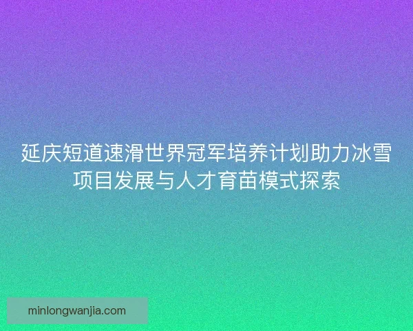 延庆短道速滑世界冠军培养计划助力冰雪项目发展与人才育苗模式探索