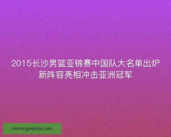 2015长沙男篮亚锦赛中国队大名单出炉新阵容亮相冲击亚洲冠军
