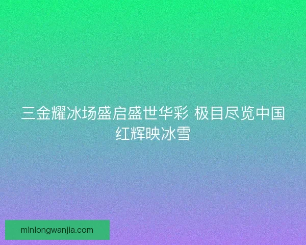 三金耀冰场盛启盛世华彩 极目尽览中国红辉映冰雪