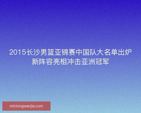 2015长沙男篮亚锦赛中国队大名单出炉新阵容亮相冲击亚洲冠军