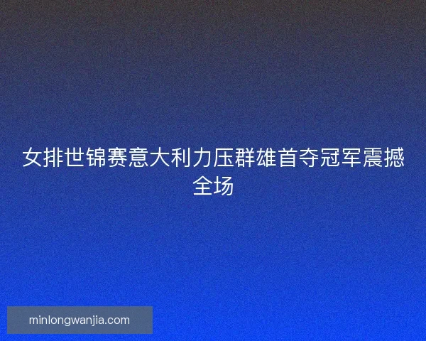 女排世锦赛意大利力压群雄首夺冠军震撼全场